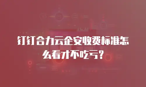 钉钉合力云企安收费标准怎么看才不吃亏？