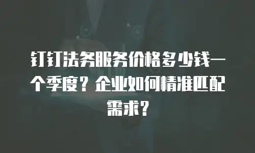 钉钉法务服务价格多少钱一个季度？企业如何精准匹配需求？