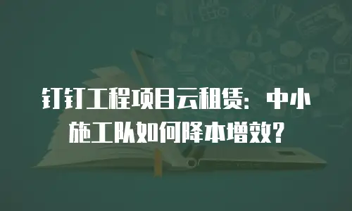 钉钉工程项目云租赁：中小施工队如何降本增效？