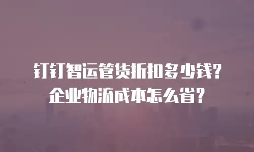 钉钉智运管货折扣多少钱？企业物流成本怎么省？