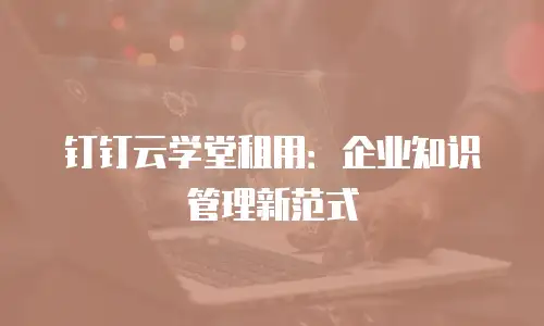 钉钉云学堂租用：企业知识管理新范式
