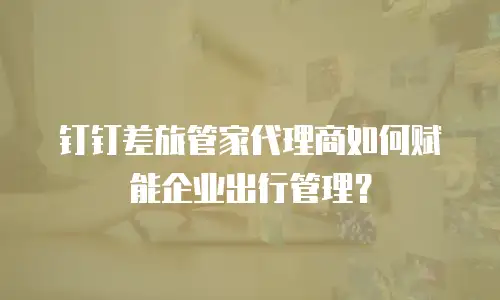 钉钉差旅管家代理商如何赋能企业出行管理？