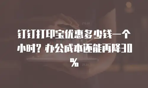 钉钉打印宝优惠多少钱一个小时？办公成本还能再降30%