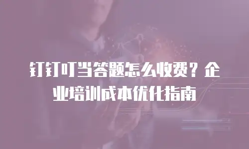 钉钉叮当答题怎么收费？企业培训成本优化指南