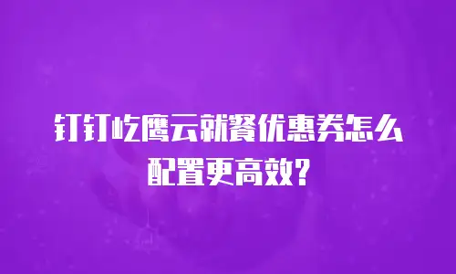 钉钉屹鹰云就餐优惠券怎么配置更高效？