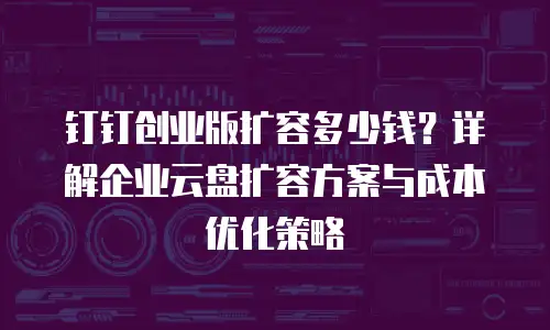 钉钉创业版扩容多少钱？详解企业云盘扩容方案与成本优化策略