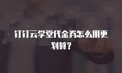钉钉云学堂代金券怎么用更划算？