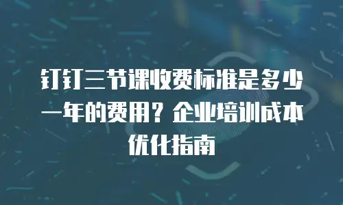 钉钉三节课收费标准是多少一年的费用？企业培训成本优化指南