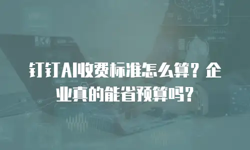 钉钉AI收费标准怎么算？企业真的能省预算吗？