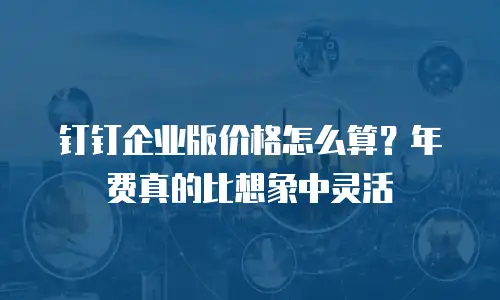 钉钉企业版价格怎么算？年费真的比想象中灵活