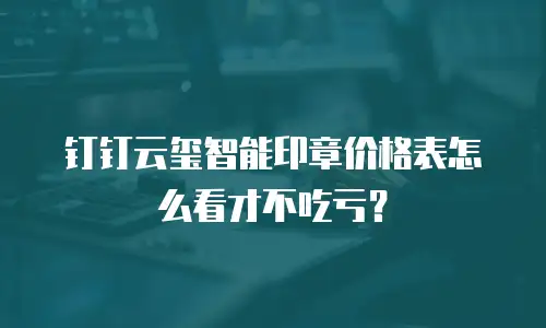 钉钉云玺智能印章价格表怎么看才不吃亏？
