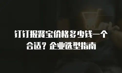 钉钉报餐宝价格多少钱一个合适？企业选型指南