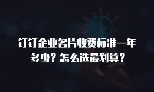 钉钉企业名片收费标准一年多少？怎么选最划算？