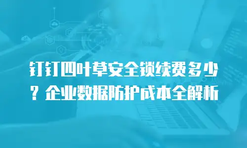 钉钉四叶草安全锁续费多少？企业数据防护成本全解析