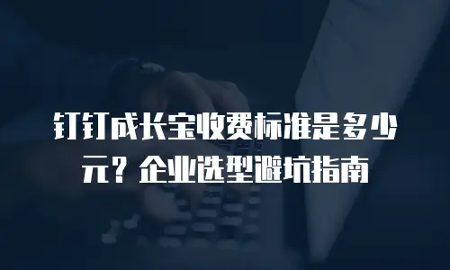 钉钉成长宝收费标准是多少元？企业选型避坑指南