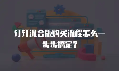 钉钉混合版购买流程怎么一步步搞定？