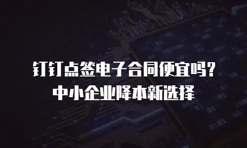 钉钉点签电子合同便宜吗？中小企业降本新选择
