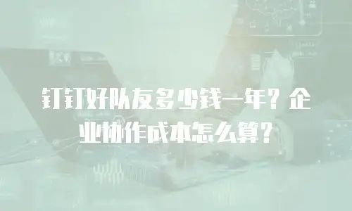 钉钉好队友多少钱一年？企业协作成本怎么算？