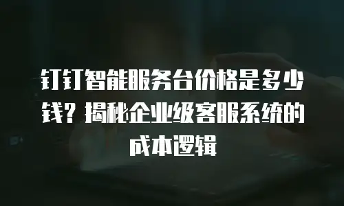 钉钉智能服务台价格是多少钱？揭秘企业级客服系统的成本逻辑