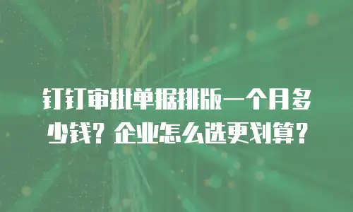钉钉审批单据排版一个月多少钱？企业怎么选更划算？