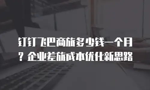 钉钉飞巴商旅多少钱一个月？企业差旅成本优化新思路
