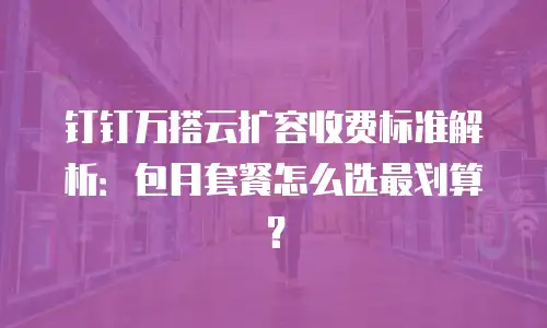 钉钉万搭云扩容收费标准解析：包月套餐怎么选最划算？