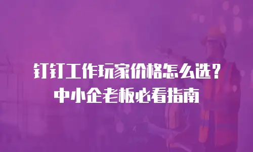 钉钉工作玩家价格怎么选？中小企老板必看指南