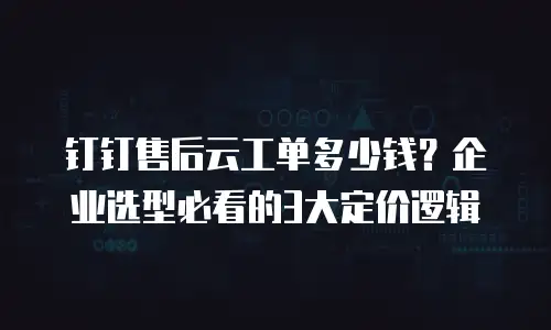 钉钉售后云工单多少钱？企业选型必看的3大定价逻辑