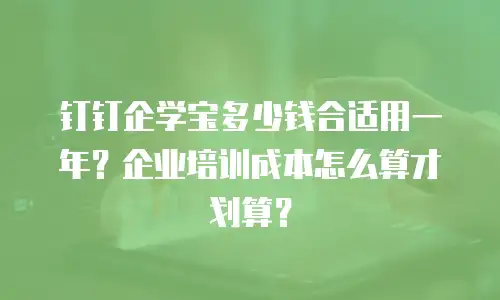 钉钉企学宝多少钱合适用一年？企业培训成本怎么算才划算？