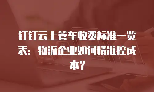 钉钉云上管车收费标准一览表：物流企业如何精准控成本？
