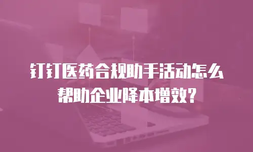 钉钉医药合规助手活动怎么帮助企业降本增效？