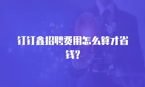 钉钉鑫招聘费用怎么算才省钱？