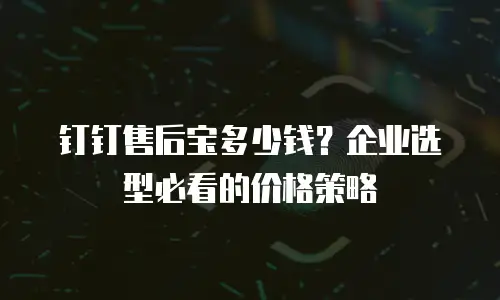 钉钉售后宝多少钱？企业选型必看的价格策略