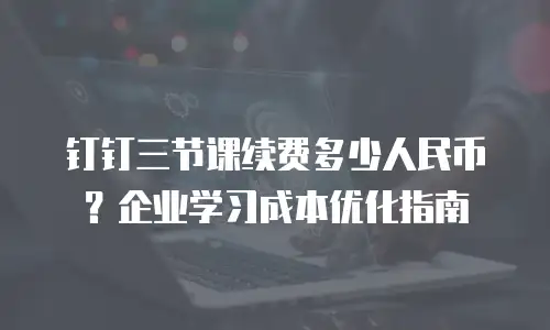 钉钉三节课续费多少人民币？企业学习成本优化指南
