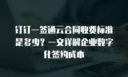 钉钉一签通云合同收费标准是多少？一文详解企业数字化签约成本