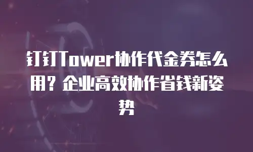 钉钉Tower协作代金券怎么用？企业高效协作省钱新姿势