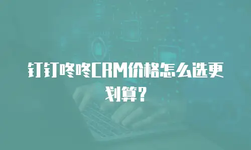 钉钉咚咚CRM价格怎么选更划算？
