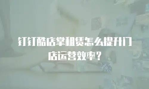 钉钉酷店掌租赁怎么提升门店运营效率？
