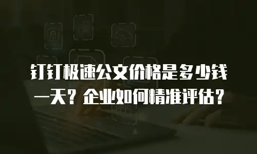 钉钉极速公文价格是多少钱一天？企业如何精准评估？