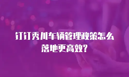 钉钉秀川车辆管理政策怎么落地更高效？
