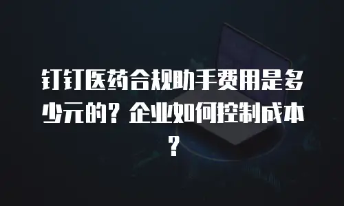 钉钉医药合规助手费用是多少元的？企业如何控制成本？