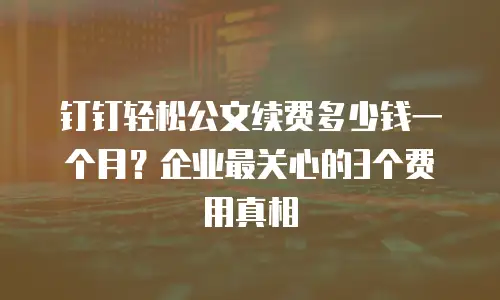 钉钉轻松公文续费多少钱一个月？企业最关心的3个费用真相
