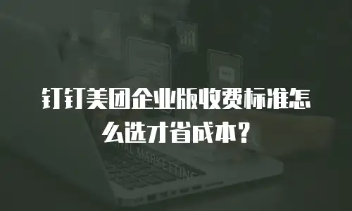 钉钉美团企业版收费标准怎么选才省成本？