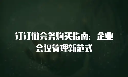 钉钉微会务购买指南：企业会议管理新范式