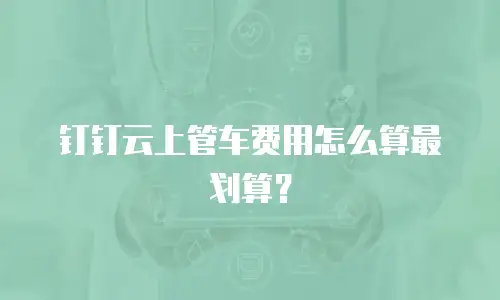 钉钉云上管车费用怎么算最划算？