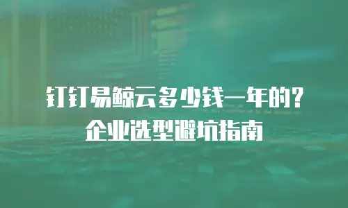 钉钉易鲸云多少钱一年的？企业选型避坑指南