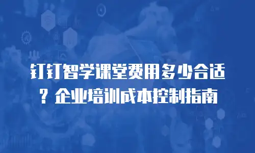 钉钉智学课堂费用多少合适？企业培训成本控制指南