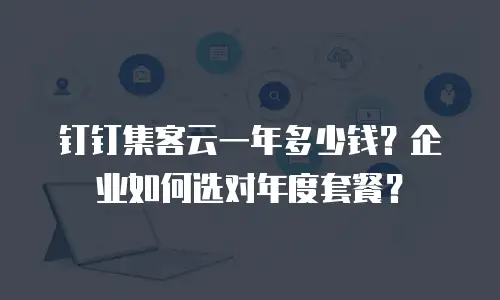 钉钉集客云一年多少钱？企业如何选对年度套餐？