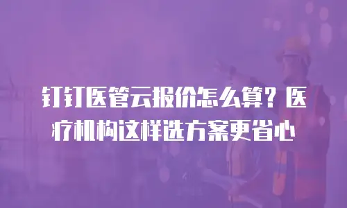 钉钉医管云报价怎么算？医疗机构这样选方案更省心