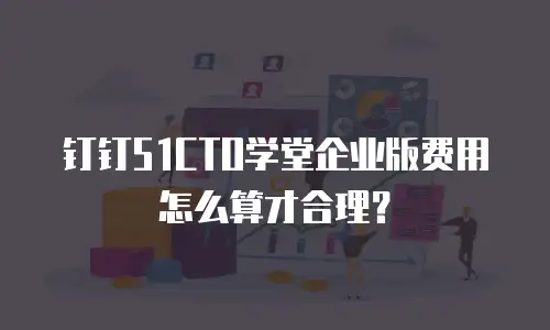 钉钉51CTO学堂企业版费用怎么算才合理？